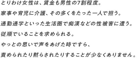 とりわけ女性は、賃金も男性の7割程度。 家事や育児に介護、その多くをたった一人で担う。 通勤通学といった生活圏で痴漢などの性被害に遭う。 従順でいることを求められる。 やっとの思いで声をあげた時ですら、 責められたり黙らされたりすることが少なくありません。