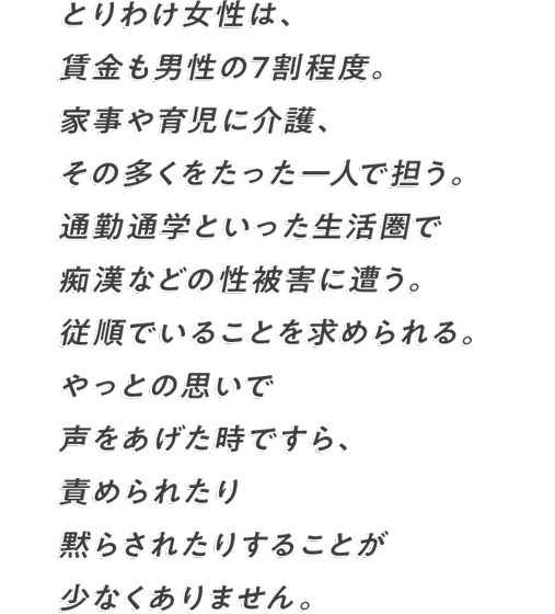 とりわけ女性は、賃金も男性の7割程度。 家事や育児に介護、その多くをたった一人で担う。 通勤通学といった生活圏で痴漢などの性被害に遭う。 従順でいることを求められる。 やっとの思いで声をあげた時ですら、 責められたり黙らされたりすることが少なくありません。